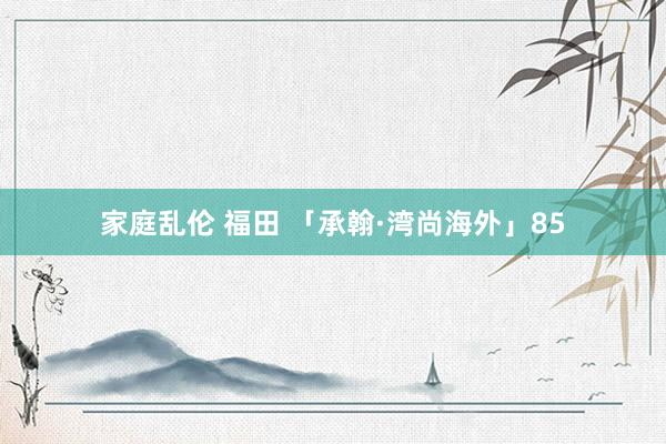 家庭乱伦 福田 「承翰·湾尚海外」85