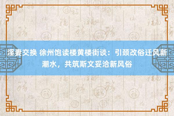 淫妻交换 徐州饱读楼黄楼街谈：引颈改俗迁风新潮水，共筑斯文妥洽新风俗