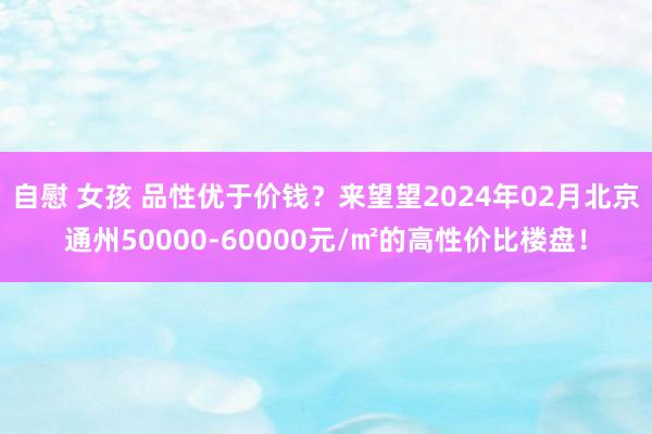 自慰 女孩 品性优于价钱？来望望2024年02月北京通州50000-60000元/㎡的高性价比楼盘！