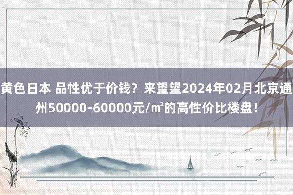 黄色日本 品性优于价钱？来望望2024年02月北京通州50000-60000元/㎡的高性价比楼盘！