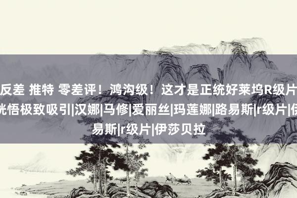 反差 推特 零差评！鸿沟级！这才是正统好莱坞R级片，带你恍悟极致吸引|汉娜|马修|爱丽丝|玛莲娜|路易斯|r级片|伊莎贝拉