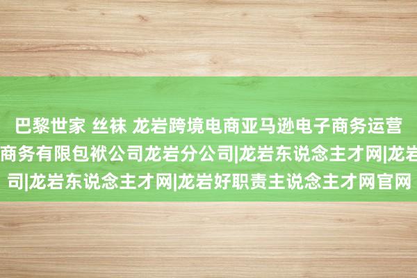 巴黎世家 丝袜 龙岩跨境电商亚马逊电子商务运营专员招聘|江西翎正电子商务有限包袱公司龙岩分公司|龙岩东说念主才网|龙岩好职责主说念主才网官网