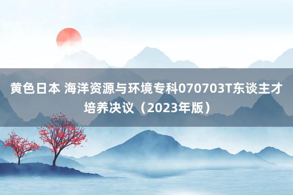 黄色日本 海洋资源与环境专科070703T东谈主才培养决议（2023年版）