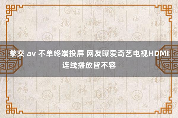 拳交 av 不单终端投屏 网友曝爱奇艺电视HDMI连线播放皆不容