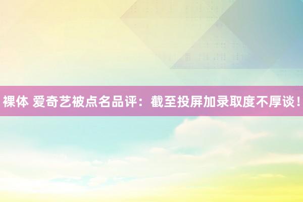 裸体 爱奇艺被点名品评：截至投屏加录取度不厚谈！